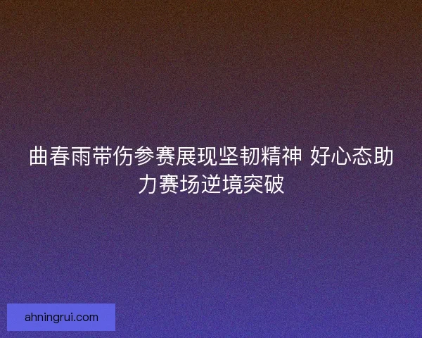 曲春雨带伤参赛展现坚韧精神 好心态助力赛场逆境突破