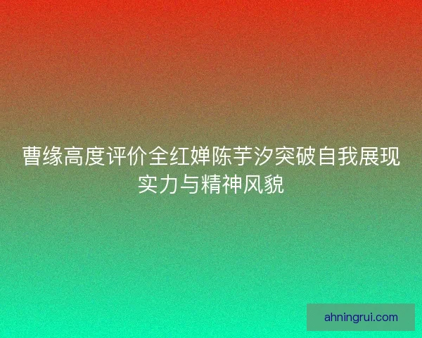 曹缘高度评价全红婵陈芋汐突破自我展现实力与精神风貌