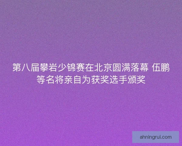 第八届攀岩少锦赛在北京圆满落幕 伍鹏等名将亲自为获奖选手颁奖