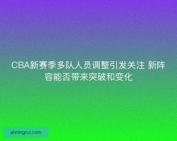CBA新赛季多队人员调整引发关注 新阵容能否带来突破和变化