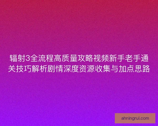 辐射3全流程高质量攻略视频新手老手通关技巧解析剧情深度资源收集与加点思路