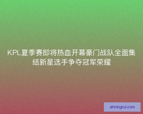 KPL夏季赛即将热血开幕豪门战队全面集结新星选手争夺冠军荣耀