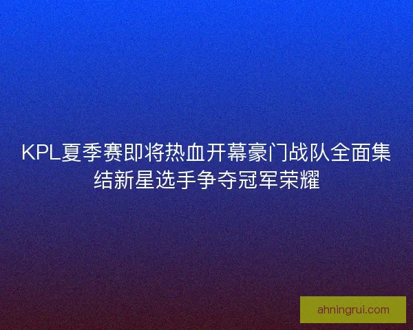 KPL夏季赛即将热血开幕豪门战队全面集结新星选手争夺冠军荣耀