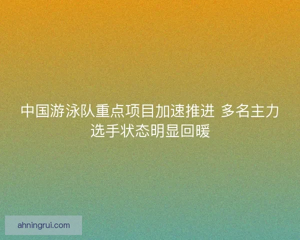 中国游泳队重点项目加速推进 多名主力选手状态明显回暖