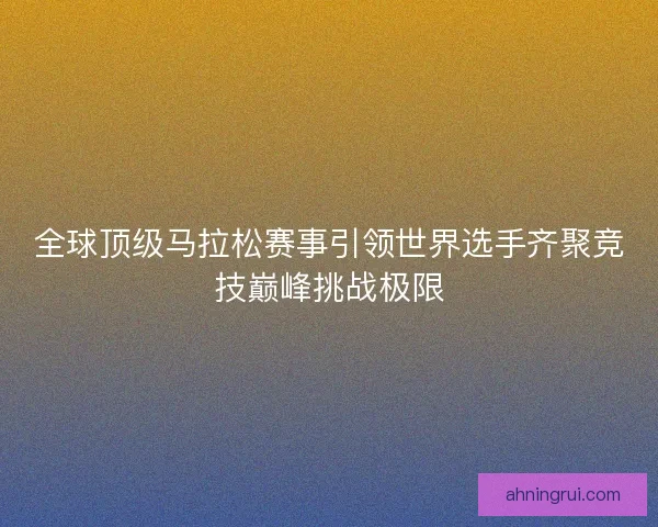 全球顶级马拉松赛事引领世界选手齐聚竞技巅峰挑战极限