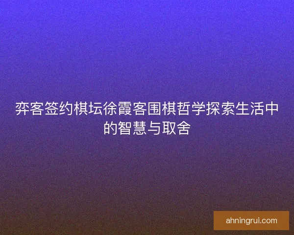 弈客签约棋坛徐霞客围棋哲学探索生活中的智慧与取舍